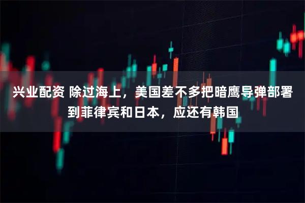 兴业配资 除过海上，美国差不多把暗鹰导弹部署到菲律宾和日本，应还有韩国