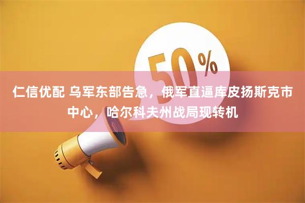 仁信优配 乌军东部告急，俄军直逼库皮扬斯克市中心，哈尔科夫州战局现转机