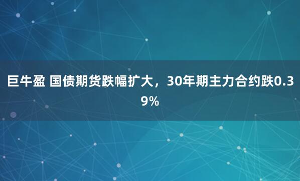 巨牛盈 国债期货跌幅扩大，30年期主力合约跌0.39%