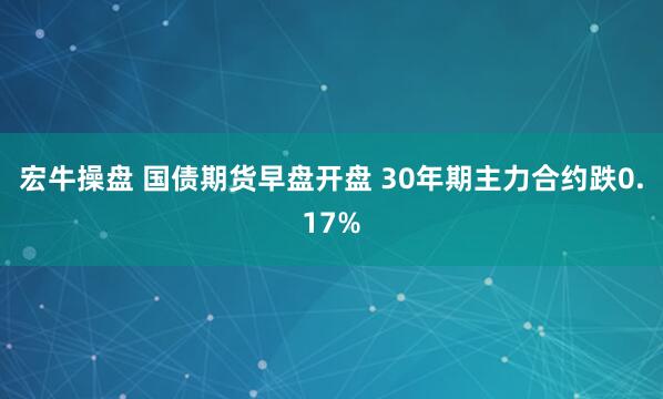 宏牛操盘 国债期货早盘开盘 30年期主力合约跌0.17%