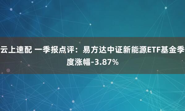 云上速配 一季报点评：易方达中证新能源ETF基金季度涨幅-3.87%