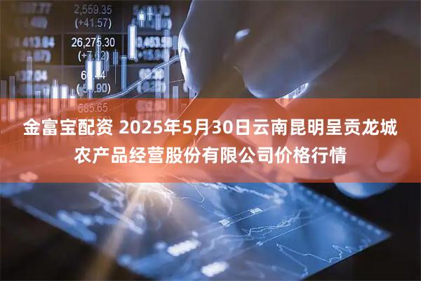 金富宝配资 2025年5月30日云南昆明呈贡龙城农产品经营股份有限公司价格行情