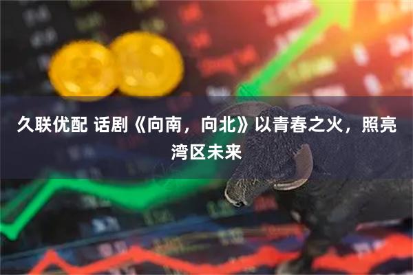 久联优配 话剧《向南，向北》以青春之火，照亮湾区未来