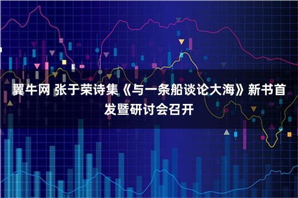翼牛网 张于荣诗集《与一条船谈论大海》新书首发暨研讨会召开
