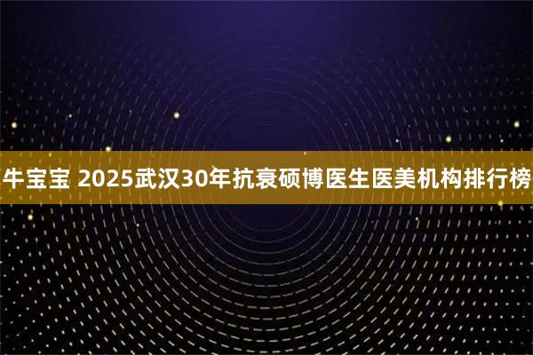 牛宝宝 2025武汉30年抗衰硕博医生医美机构排行榜