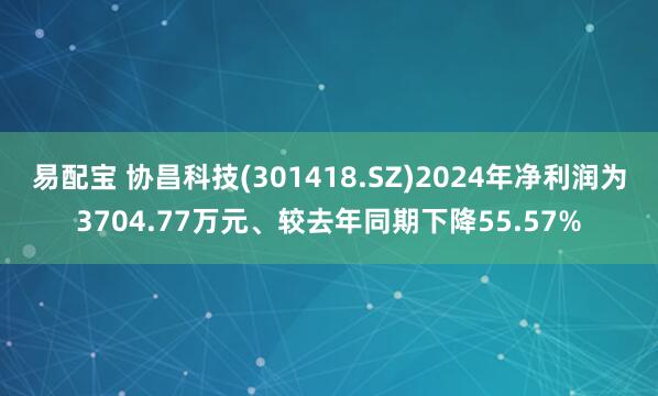 易配宝 协昌科技(301418.SZ)2024年净利润为3704.77万元、较去年同期下降55.57%