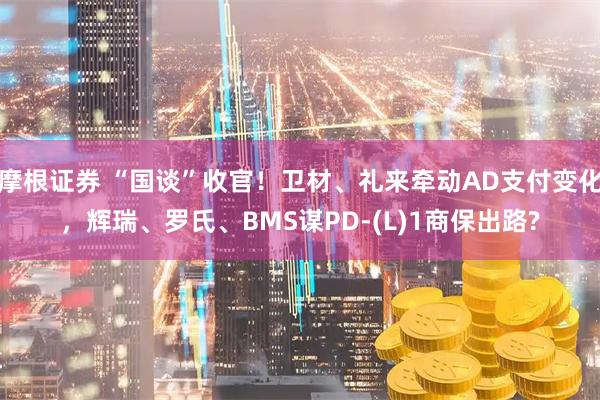 摩根证券 “国谈”收官！卫材、礼来牵动AD支付变化，辉瑞、罗氏、BMS谋PD-(L)1商保出路?