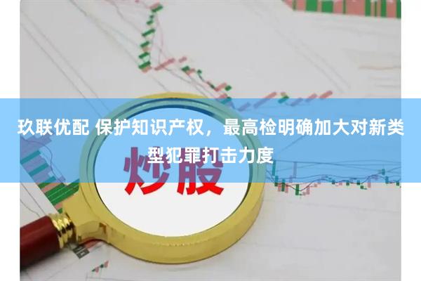 玖联优配 保护知识产权，最高检明确加大对新类型犯罪打击力度