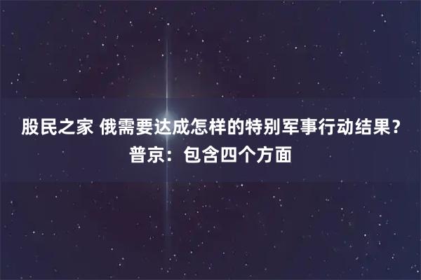 股民之家 俄需要达成怎样的特别军事行动结果？普京：包含四个方面