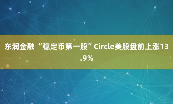 东润金融 “稳定币第一股”Circle美股盘前上涨13.9%