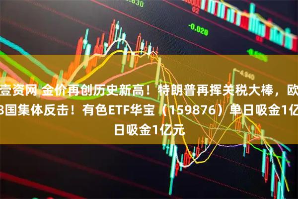 壹资网 金价再创历史新高！特朗普再挥关税大棒，欧洲8国集体反击！有色ETF华宝（159876）单日吸金1亿元