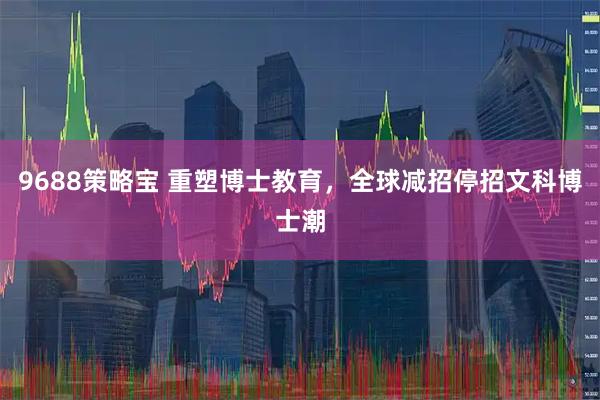 9688策略宝 重塑博士教育，全球减招停招文科博士潮