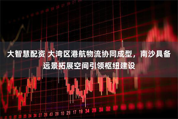 大智慧配资 大湾区港航物流协同成型，南沙具备远景拓展空间引领枢纽建设