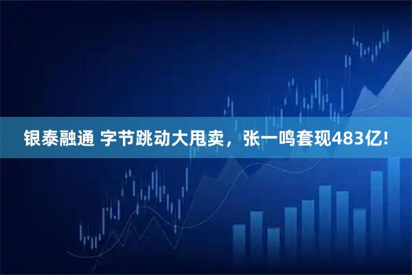 银泰融通 字节跳动大甩卖，张一鸣套现483亿!