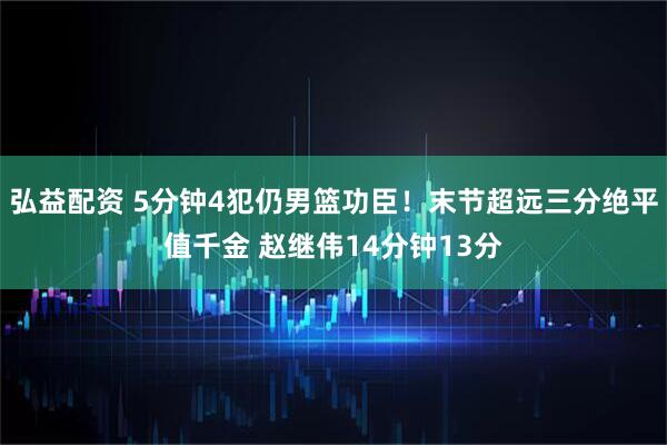 弘益配资 5分钟4犯仍男篮功臣！末节超远三分绝平值千金 赵继伟14分钟13分