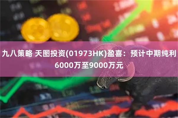 九八策略 天图投资(01973HK)盈喜：预计中期纯利6000万至9000万元