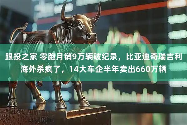 跟投之家 零跑月销9万辆破纪录，比亚迪奇瑞吉利海外杀疯了，14大车企半年卖出660万辆